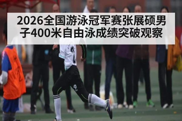 2026全国游泳冠军赛张展硕男子400米自由泳成绩突破观察